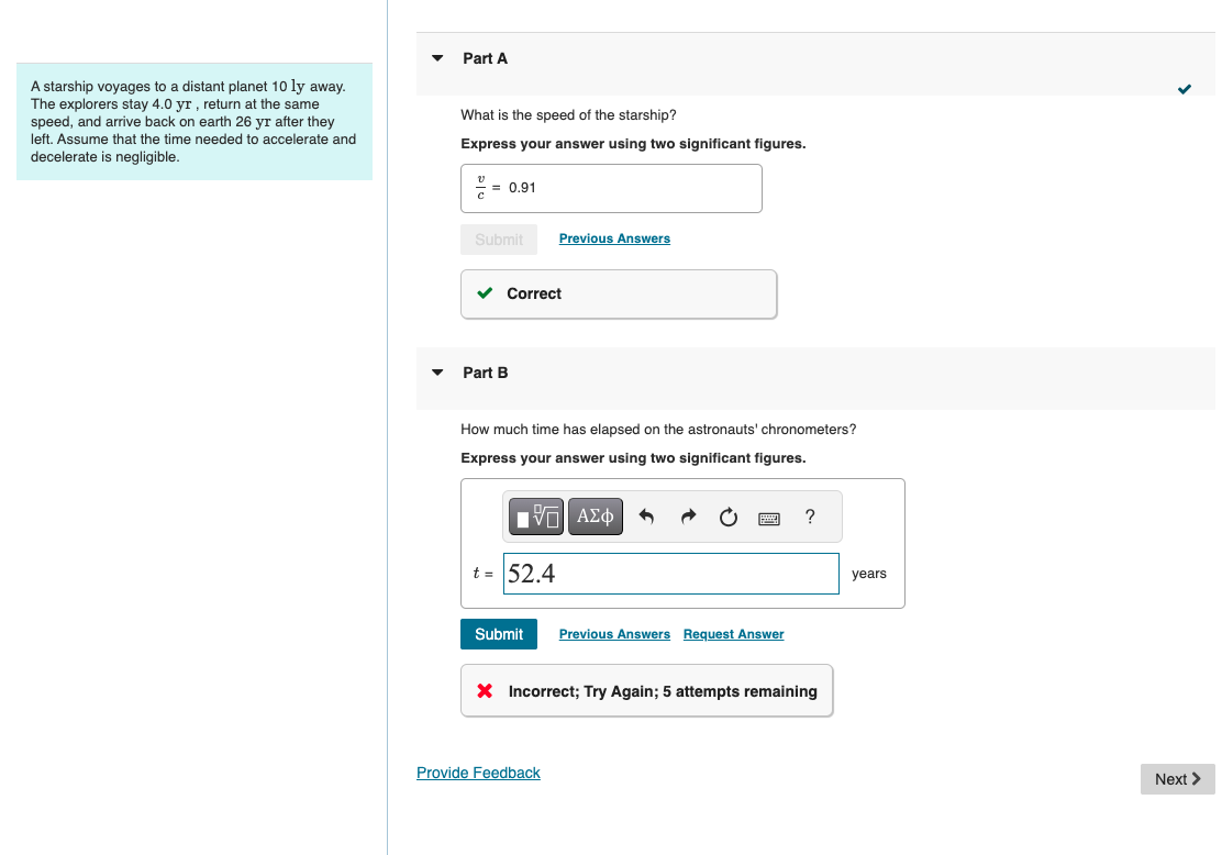 A starship voyages to a distant planet 10 ly away.
The explorers stay 4.0 yr, return at the same
speed, and arrive back on earth 26 yr after they
left. Assume that the time needed to accelerate and
decelerate is negligible.
Part A
What is the speed of the starship?
Express your answer using two significant figures.
= 0.91
Submit
Previous Answers
Part B
Correct
How much time has elapsed on the astronauts' chronometers?
Express your answer using two significant figures.
ΜΕ ΑΣΦ
t = 52.4
?
Submit Previous Answers Request Answer
× Incorrect; Try Again; 5 attempts remaining
Provide Feedback
years
Next >