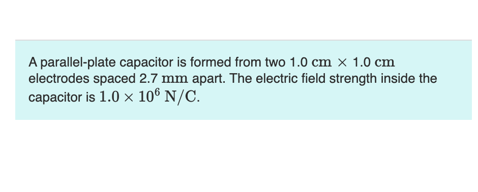 A parallel-plate capacitor is formed from two 1.0 cm x 1.0 cm
electrodes spaced 2.7 mm apart. The electric field strength inside the
capacitor is 1.0 × 106 N/C.