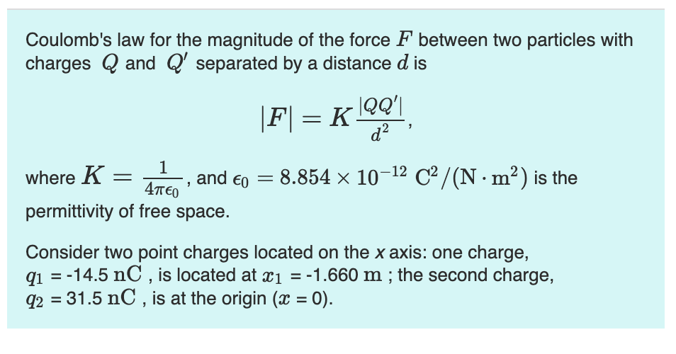 Coulomb's law for the magnitude of the force F between two particles with
charges Q and Q' separated by a distance d is
|F| = K |QQ'|
d²
where K =
1
Απερ
and €0 =
8.854 × 10-12 C²/(N. m²) is the
permittivity of free space.
Consider two point charges located on the x axis: one charge,
q1=-14.5 nC, is located at x1 = -1.660 m ; the second charge,
92 = 31.5 nC, is at the origin (x = 0).