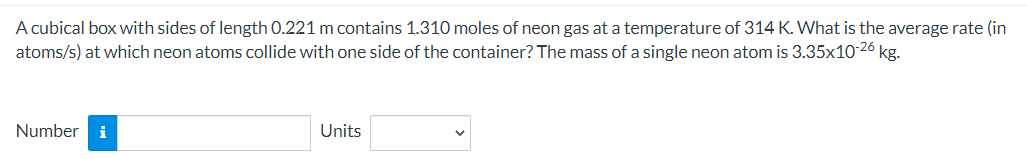 A cubical box with sides of length 0.221 m contains 1.310 moles of neon gas at a temperature of 314 K. What is the average rate (in
atoms/s) at which neon atoms collide with one side of the container? The mass of a single neon atom is 3.35x10-26 kg.
Number i
Units