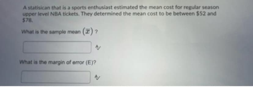 A statisican that is a sports enthusiast estimated the mean cost for regular season
upper level NBA tickets. They determined the mean cost to be between $52 and
$78.
What is the sample mean (7) ?
A
What is the margin of error (E)?
AV