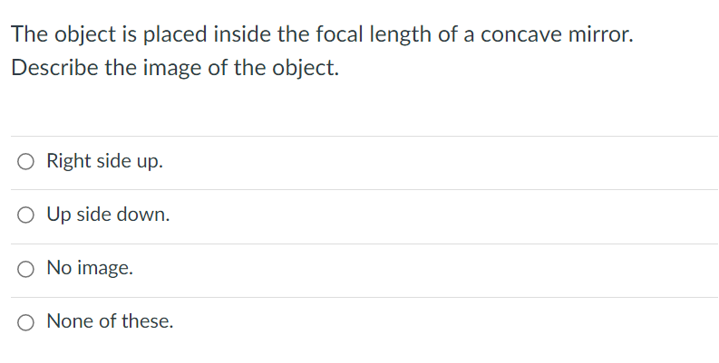The object is placed inside the focal length of a concave mirror.
Describe the image of the object.
O Right side up.
O Up side down.
O No image.
O None of these.
