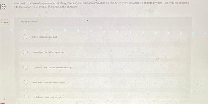 19
In a classic example of segmentation strategy, years ago intel began promoting its computer chips, previously a commodity item, under its brand name
with the slogan, "Intel Inside In doing so, the company
02-4118
Multiple Choice
differentiated its product
streamlined its delivery process
created a new class of micromarketing
defined consumers' basic needs.
redefined mass customization