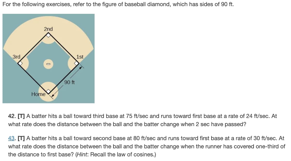 For the following exercises, refer to the figure of baseball diamond, which has sides of 90 ft.
3rd
2nd
Home
90 ft
1st
42. [T] A batter hits a ball toward third base at 75 ft/sec and runs toward first base at a rate of 24 ft/sec. At
what rate does the distance between the ball and the batter change when 2 sec have passed?
43. [T] A batter hits a ball toward second base at 80 ft/sec and runs toward first base at a rate of 30 ft/sec. At
what rate does the distance between the ball and the batter change when the runner has covered one-third of
the distance to first base? (Hint: Recall the law of cosines.)