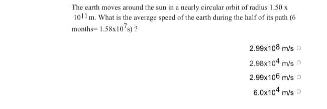 The earth moves around the sun in a nearly circular orbit of radius 1.50 x
1011 m. What is the average speed of the earth during the half of its path (6
months= 1.58x107s) ?
2.99x108 m/s o
2.98x104 m/s o
2.99x106 m/s o
6.0x104 m/s o
