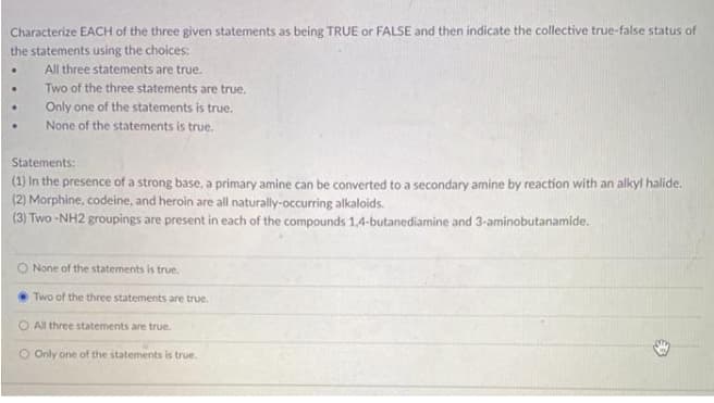 Characterize EACH of the three given statements as being TRUE or FALSE and then indicate the collective true-false status of
the statements using the choices:
All three statements are true.
Two of the three statements are true.
Only one of the statements is true.
None of the statements is true.
Statements:
(1) In the presence of a strong base, a primary amine can be converted to a secondary amine by reaction with an alkyl halide.
(2) Morphine, codeine, and heroin are all naturally-occurring alkaloids.
(3) Two -NH2 groupings are present in each of the compounds 1,4-butanediamine and 3-aminobutanamide.
O None of the statements is true.
Two of the three statements are true.
O All three statements are true.
O Only one of the statements is true.
