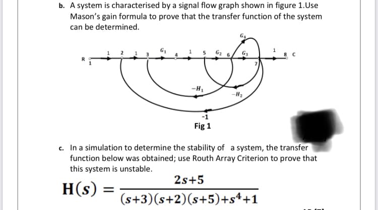 b. A system is characterised by a signal flow graph shown in figure 1.Use
Mason's gain formula to prove that the transfer function of the system
can be determined.
Gz 6/ G3
-H1
-H2
Fig 1
c. In a simulation to determine the stability of a system, the transfer
function below was obtained; use Routh Array Criterion to prove that
this system is unstable.
2s+5
H(s)
(s+3)(s+2)(s+5)+s++1
