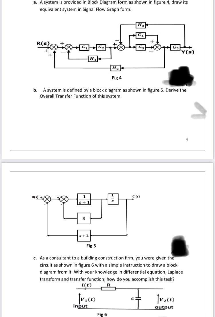 a. A system is provided in Block Diagram form as shown in figure 4, draw its
equivalent system in Signal Flow Graph form.
H3
G4
R(s)
G2
Y(s)
H2
Fig 4
b.
A system is defined by a block diagram as shown in figure 5. Derive the
Overall Transfer Function of this system.
R(s)
1.
C (s)
s+1
3
s+2
Fig 5
c. As a consultant to a building construction firm, you were given the
circuit as shown in figure 6 with a simple instruction to draw a block
diagram from it. With your knowledge in differential equation, Laplace
transform and transfer function; how do you accomplish this task?
i(t)
+ Iv.co
input
output
Fig 6
