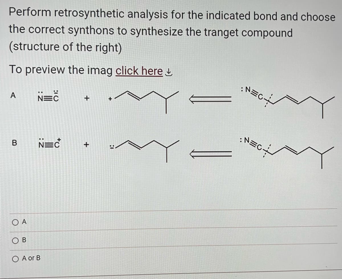 Perform retrosynthetic analysis for the indicated bond and choose
the correct synthons to synthesize the tranget compound
(structure of the right)
To preview the imag click here
N=C
A
B
OA
B
+
N=C +
O A or B
:N=c
: N=C÷
EN: