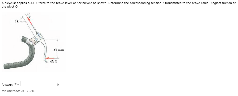 A bicyclist applies a 43-N force to the brake lever of her bicycle as shown. Determine the corresponding tension T transmitted to the brake cable. Neglect friction at
the pivot O.
18 mm
Answer: T =
the tolerance is +/-2%
89 mm
43 N
N