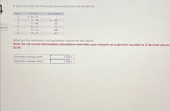 22:23
A stock has had the following year-end prices and dividends:
Year
123456
6
Price
$ 64.33
71.20
77.00
63.27
73.11
79.75
Dividend
Arithmetic average return
Geometric average return
$.60
.65
.71
.80
.87
What are the arithmetic and geometric returns for the stock?
Note: Do not round intermediate calculations and enter your answers as a percent rounded to 2 decimal places,
32.16.
6.20 %
5.46 %