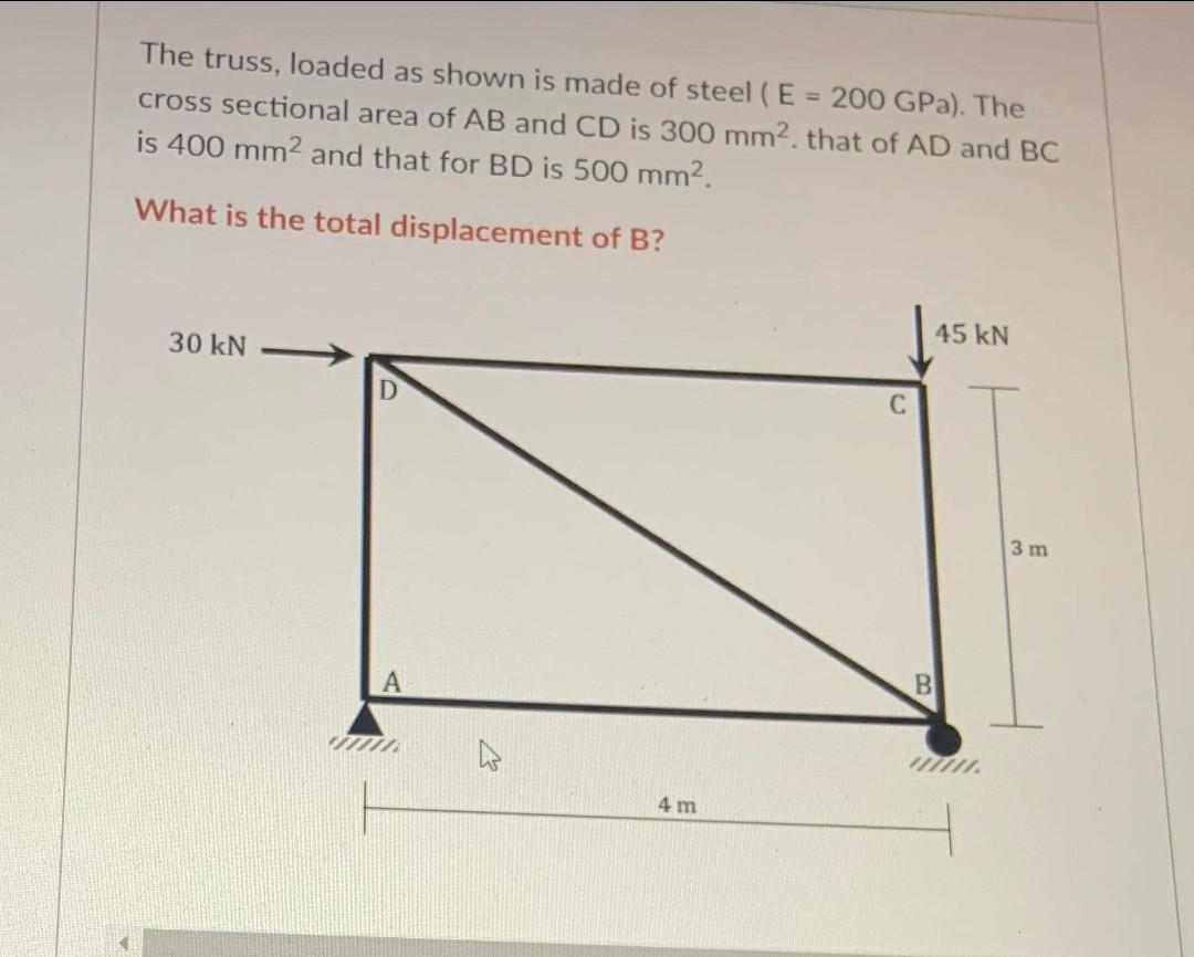 The truss, loaded as shown is made of steel (E = 200 GPa). The
cross sectional area of AB and CD is 300 mm2. that of AD and BC
is 400 mm² and that for BD is 500 mm².
What is the total displacement of B?
30 kN
A
4 m
C
45 kN
B
3 m