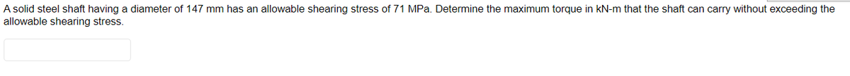 A solid steel shaft having a diameter of 147 mm has an allowable shearing stress of 71 MPa. Determine the maximum torque in KN-m that the shaft can carry without exceeding the
allowable shearing stress.