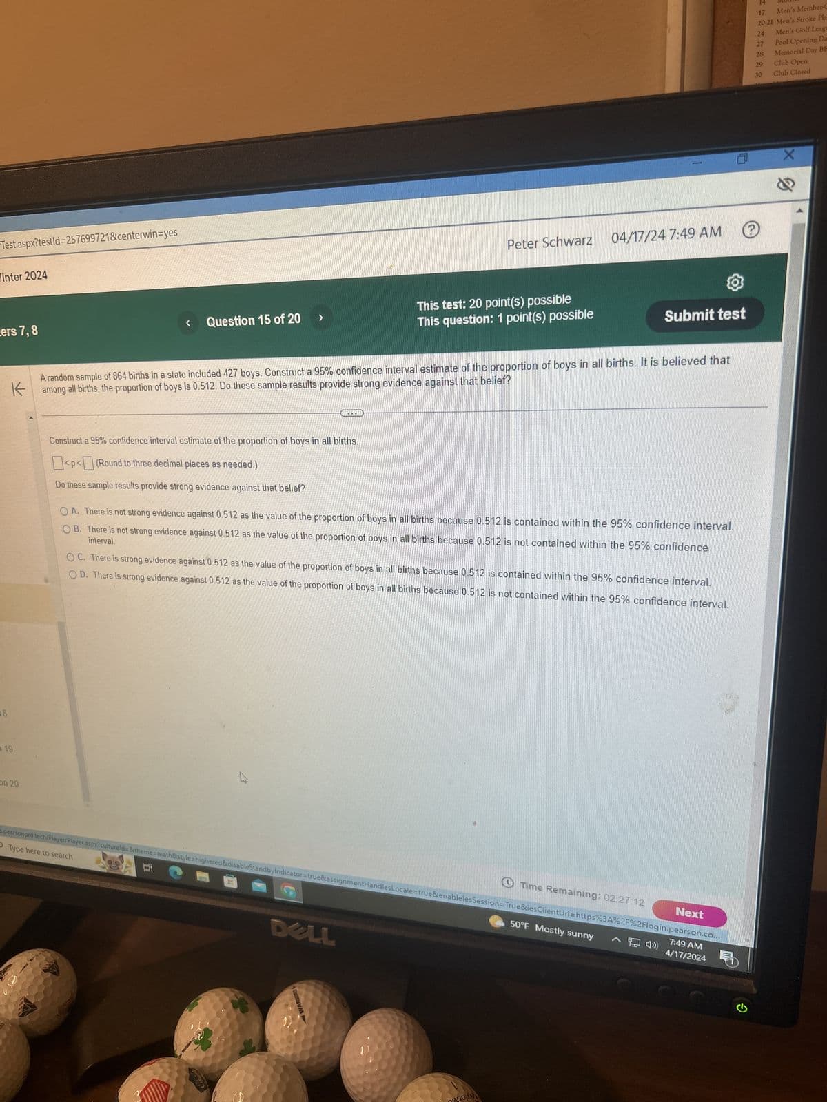 Test.aspx?testid=257699721&centerwin=yes
Winter 2024
cers 7, 8
18
19
on 20
Peter Schwarz
04/17/24 7:49 AM
Question 15 of 20
>
This test: 20 point(s) possible
This question: 1 point(s) possible
14
MOLIO
17
Men's Member-C
20-21 Men's Stroke Pla
24
Men's Golf Leagu
27
Pool Opening Da
28
Memorial Day BE
29
Club Open
30
Club Closed
Submit test
A random sample of 864 births in a state included 427 boys. Construct a 95% confidence interval estimate of the proportion of boys in all births. It is believed that
all births, the proportion of boys is 0.512. Do these sample results provide strong evidence against that belief?
among
Construct a 95% confidence interval estimate of the proportion of boys in all births.
<p<(Round to three decimal places as needed.)
Do these sample results provide strong evidence against that belief?
OA. There is not strong evidence against 0.512 as the value of the proportion of boys in all births because 0.512 is contained within the 95% confidence interval.
interval.
OB. There is not strong evidence against 0.512 as the value of the proportion of boys in all births because 0.512 is not contained within the 95% confidence
OC. There is strong evidence against 0.512 as the value of the proportion of boys in all births because 0.512 is contained within the 95% confidence interval.
OD. There is strong evidence against 0.512 as the value of the proportion of boys in all births because 0.512 is not contained within the 95% confidence interval.
Type here to search
4.
Time Remaining: 02:27:12
Next
spearsonprd.tech/Player/Player.aspx?cultureld=&theme=math&style=highered&disableStandbyIndicator=true&assignmentHandles Locale=true&enableles Session=True&iesClientUrl=https%3A%2F%2Flogin.pearson.co...
立
CHROME
DELL
WARBIRD
이
50°F Mostly sunny
7:49 AM
4/17/2024
X