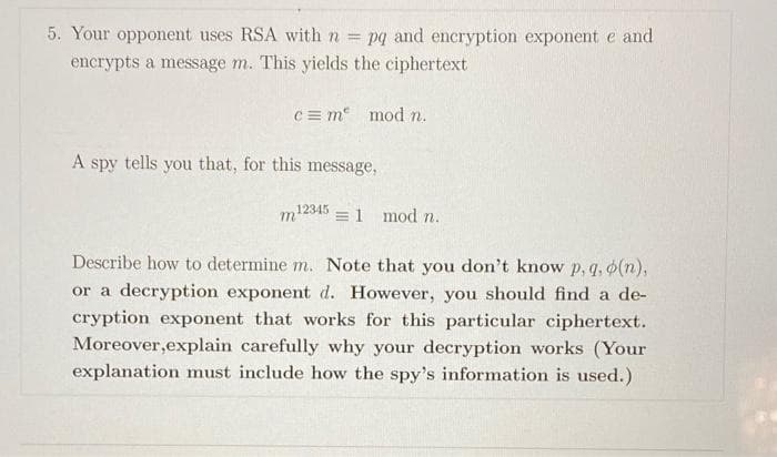 5. Your opponent uses RSA with n =
pq and encryption exponent e and
encrypts a message m. This yields the ciphertext
c = m mod n.
A
spy
tells
you that, for this message,
12345
=1 mod n.
Describe how to determine m. Note that you don't know p, q, 6(n),
or a decryption exponent d. However, you should find a de-
cryption exponent that works for this particular ciphertext.
Moreover,explain carefully why your decryption works (Your
explanation must include how the spy's information is used.)
