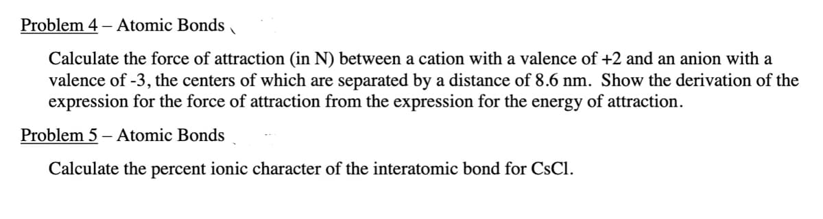 Problem 4 - Atomic Bonds 1
Calculate the force of attraction (in N) between a cation with a valence of +2 and an anion with a
valence of -3, the centers of which are separated by a distance of 8.6 nm. Show the derivation of the
expression for the force of attraction from the expression for the energy of attraction.
Problem 5 - Atomic Bonds
Calculate the percent ionic character of the interatomic bond for CsCl.