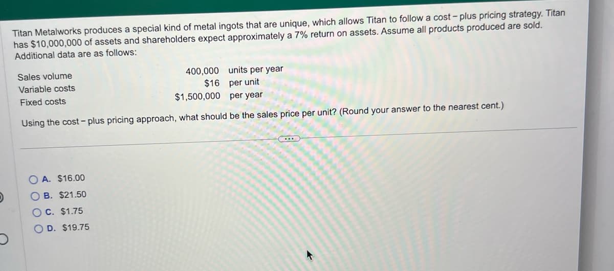 Titan Metalworks produces a special kind of metal ingots that are unique, which allows Titan to follow a cost-plus pricing strategy. Titan
has $10,000,000 of assets and shareholders expect approximately a 7% return on assets. Assume all products produced are sold.
Additional data are as follows:
units per year
per unit
per year
Using the cost-plus pricing approach, what should be the sales price per unit? (Round your answer to the nearest cent.)
Sales volume
Variable costs
Fixed costs
400,000
$16
$1,500,000
A. $16.00
OB. $21.50
OC. $1.75
OD. $19.75
(...)