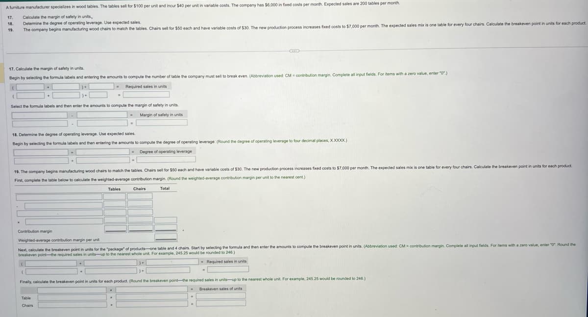 A furniture manufacturer specializes in wood tables. The tables sell for $100 per unit and incur $40 per unit in variable costs. The company has $6,000 in fixed costs per month. Expected sales are 200 tables per month.
17. Calculate the margin of safety in units,
18. Determine the degree of operating leverage. Use expected sales.
19.
The company begins manufacturing wood chairs to match the tables. Chairs sell for $50 each and have variable costs of $30. The new production process increases fixed costs to $7,000 per month. The expected sales mix is one table for every four chairs. Calculate the breakeven point in units for each product.
17. Calculate the margin of safety in units.
Begin by selecting the formula labels and entering the amounts to compute the number of table the company must sell to break even. (Abbreviation used: CM contribution margin. Complete all input fields. For items with a zero value, enter "0".)
(
Required sales in units
]+[
)+
(
Select the formula labels and then enter the amounts to compute the margin of safety in units.
Margin of safety in units
=
18. Determine the degree of operating leverage. Use expected sales.
Begin by selecting the formula labels and then entering the amounts to compute the degree of operating leverage: (Round the degree of operating leverage to four decimal places, X.XXXX.)
Degree of operating leverage
(
=
1-1
19. The company begins manufacturing wood chairs to match the tables. Chairs sell for $50 each and have variable costs of $30. The new production process increases fixed costs to $7,000 per month. The expected sales mix is one table for every four chairs. Calculate the breakeven point in units for each product.
First, complete the table below to calculate the weighted-average contribution margin. (Round the weighted-average contribution margin per unit to the nearest cent.)
Tables
Chairs
(
Contribution margin
Weighted-average contribution margin per unit
Next, calculate the breakeven point in units for the "package" of products-one table and 4 chairs. Start by selecting the formula and then enter the amounts to compute the breakeven point in units. (Abbreviation used: CM contribution margin. Complete all input fields. For items with a zero value, enter "0". Round the
breakeven point-the required sales in units-up to the nearest whole unit. For example, 245.25 would be rounded to 246.)
Required sales in units
Table
Chairs
Total
)+
C
Finally, calculate the breakeven point in units for each product. (Round the breakeven point-the required sales in units-up to the nearest whole unit. For example, 245.25 would be rounded to 246.)
. Breakeven sales of units
.
=
=