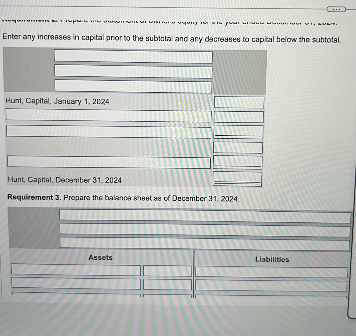 para quity IVI I your v N, LULT.
Enter any increases in capital prior to the subtotal and any decreases to capital below the subtotal.
Hunt, Capital, January 1, 2024
Hunt, Capital, December 31, 2024
Requirement 3. Prepare the balance sheet as of December 31, 2024.
Assets
Liabilities