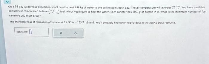 On a 14 day wilderness expedition you'll need to heat 4.0 kg of water to the boiling point each day. The air temperature will average 25 °C. You have available
canisters of compressed butane (C4H₁0) fuel, which you'll burn to heat the water. Each canister has 100. g of butane in it. What is the minimum number of fuel
canisters you must bring?
The standard heat of formation of butane at 25 °C is-125.7 kJ/mol. You'll probably find other helpful data in the ALEKS Data resource.
canisters:
0
X