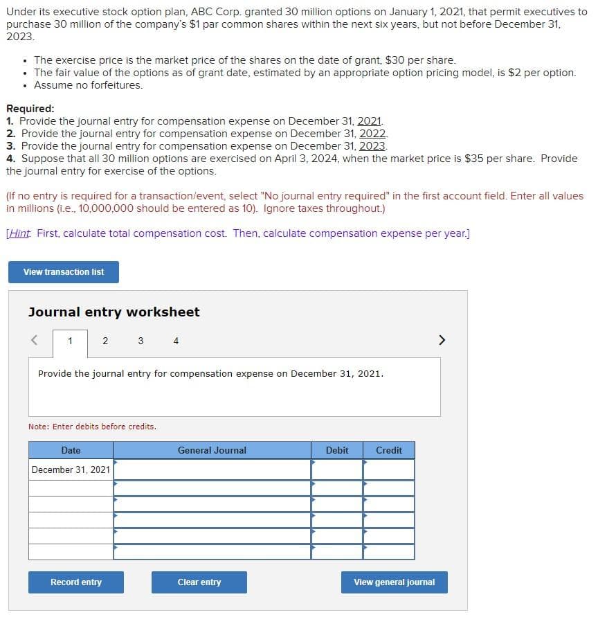 Under its executive stock option plan, ABC Corp. granted 30 million options on January 1, 2021, that permit executives to
purchase 30 million of the company's $1 par common shares within the next six years, but not before December 31,
2023.
• The exercise price is the market price of the shares on the date of grant, $30 per share.
• The fair value of the options as of grant date, estimated by an appropriate option pricing model, is $2 per option.
• Assume no forfeitures.
Required:
1. Provide the journal entry for compensation expense on December 31, 2021.
2. Provide the journal entry for compensation expense on December 31, 2022.
3. Provide the journal entry for compensation expense on December 31, 2023.
4. Suppose that all 30 million options are exercised on April 3, 2024, when the market price is $35 per share. Provide
the journal entry for exercise of the options.
(If no entry is required for a transaction/event, select "No journal entry required" in the first account field. Enter all values
in millions (i.e., 10,000,000 should be entered as 10). Ignore taxes throughout.)
[Hint First, calculate total compensation cost. Then, caiculate compensation expense per year.]
View transaction list
Journal entry worksheet
1
3
4
>
Provide the journal entry for compensation expense on December 31, 2021.
Note: Enter debits before credits.
Date
General Journal
Debit
Credit
December 31, 2021
Record entry
Clear entry
View general journal
