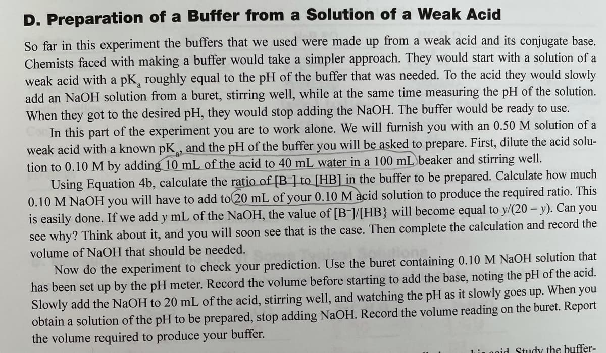 D. Preparation of a Buffer from a Solution of a Weak Acid
So far in this experiment the buffers that we used were made up from a weak acid and its conjugate base.
Chemists faced with making a buffer would take a simpler approach. They would start with a solution of a
weak acid with a pK, roughly equal to the pH of the buffer that was needed. To the acid they would slowly
add an NaOH solution from a buret, stirring well, while at the same time measuring the pH of the solution.
When they got to the desired pH, they would stop adding the NaOH. The buffer would be ready to use.
In this part of the experiment you are to work alone. We will furnish you with an 0.50 M solution of a
weak acid with a known pK, and the pH of the buffer you will be asked to prepare. First, dilute the acid solu-
tion to 0.10 M by adding 10 mL of the acid to 40 mL water in a 100 mL beaker and stirring well.
Using Equation 4b, calculate the ratio of [B-] to_[HB] in the buffer to be prepared. Calculate how much
0.10 M NaOH you will have to add to 20 mL of your 0.10 M acid solution to produce the required ratio. This
is easily done. If we add y mL of the NaOH, the value of [B-]/[HB} will become equal to y/(20 – y). Can you
see why? Think about it, and you will soon see that is the case. Then complete the calculation and record the
volume of NaOH that should be needed.
Now do the experiment to check your prediction. Use the buret containing 0.10 M NaOH solution that
has been set up by the pH meter. Record the volume before starting to add the base, noting the pH of the acid.
Slowly add the NaOH to 20 mL of the acid, stirring well, and watching the pH as it slowly goes up. When you
obtain a solution of the pH to be prepared, stop adding NaOH. Record the volume reading on the buret. Report
the volume required to produce your
buffer.
Lnoid Study the buffer-
