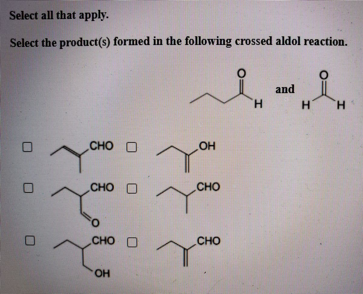 Select all that apply.
Select the product(s) formed in the following crossed aldol reaction.
and
H.
H.
H.
CHO O
HO'
CHO
CHO
CHO
O
CHO
HO
