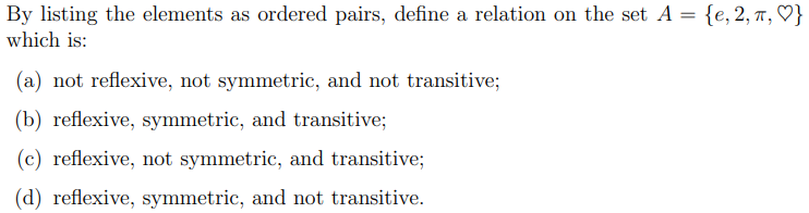 By listing the elements as ordered pairs, define a relation on the set A = {e, 2, 7, ♡}
which is:
(a) not reflexive, not symmetric, and not transitive;
(b) reflexive, symmetric, and transitive;
(c) reflexive, not symmetric, and transitive;
(d) reflexive, symmetric, and not transitive.
