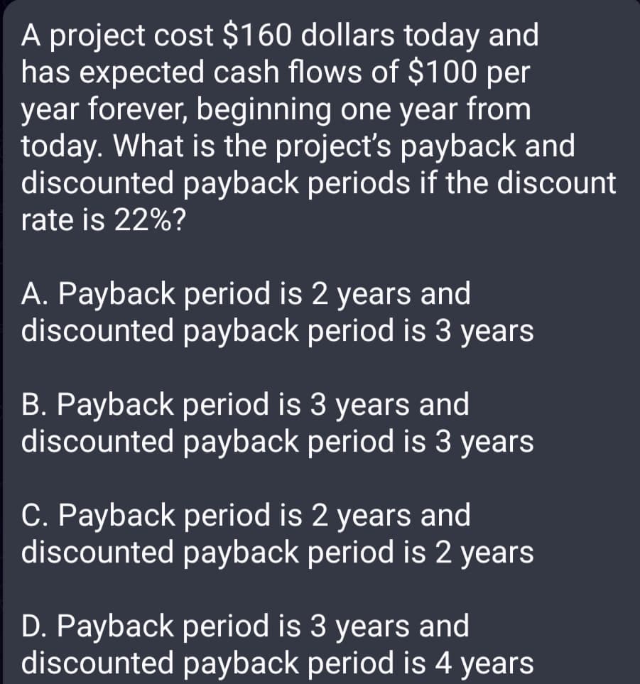 A project cost $160 dollars today and
has expected cash flows of $100 per
year forever, beginning one year from
today. What is the project's payback and
discounted payback periods if the discount
rate is 22%?
A. Payback period is 2 years and
discounted payback period is 3 years
B. Payback period is 3 years and
discounted payback period is 3 years
C. Payback period is 2 years and
discounted payback period is 2 years
D. Payback period is 3 years and
discounted payback period is 4 years
