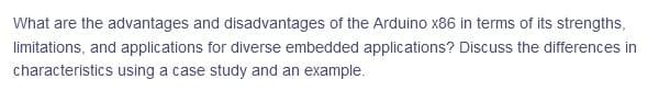 What are the advantages and disadvantages of the Arduino x86 in terms of its strengths,
limitations, and applications for diverse embedded applications? Discuss the differences in
characteristics using a case study and an example.
