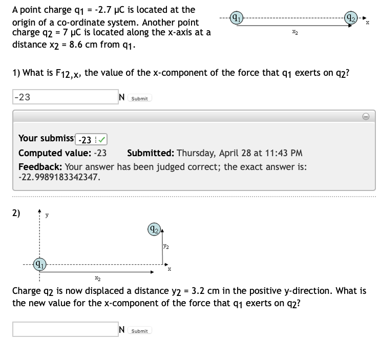 (9₂)
(9₁)
A point charge q₁ = -2.7 µC is located at the
origin of a co-ordinate system. Another point
charge q2 = 7 μC is located along the x-axis at a
%2
distance x2 = 8.6 cm from 91.
1) What is F12,x, the value of the x-component of the force that q₁ exerts on q2?
N Submit
-23
Your submiss -23 ✔
Computed value: -23 Submitted: Thursday, April 28 at 11:43 PM
Feedback: Your answer has been judged correct; the exact answer is:
-22.9989183342347.
2)
y
(92)
32
(91)
%2
Charge q2 is now displaced a distance y2 = 3.2 cm in the positive y-direction. What is
the new value for the x-component of the force that q1 exerts on q2?
N Submit