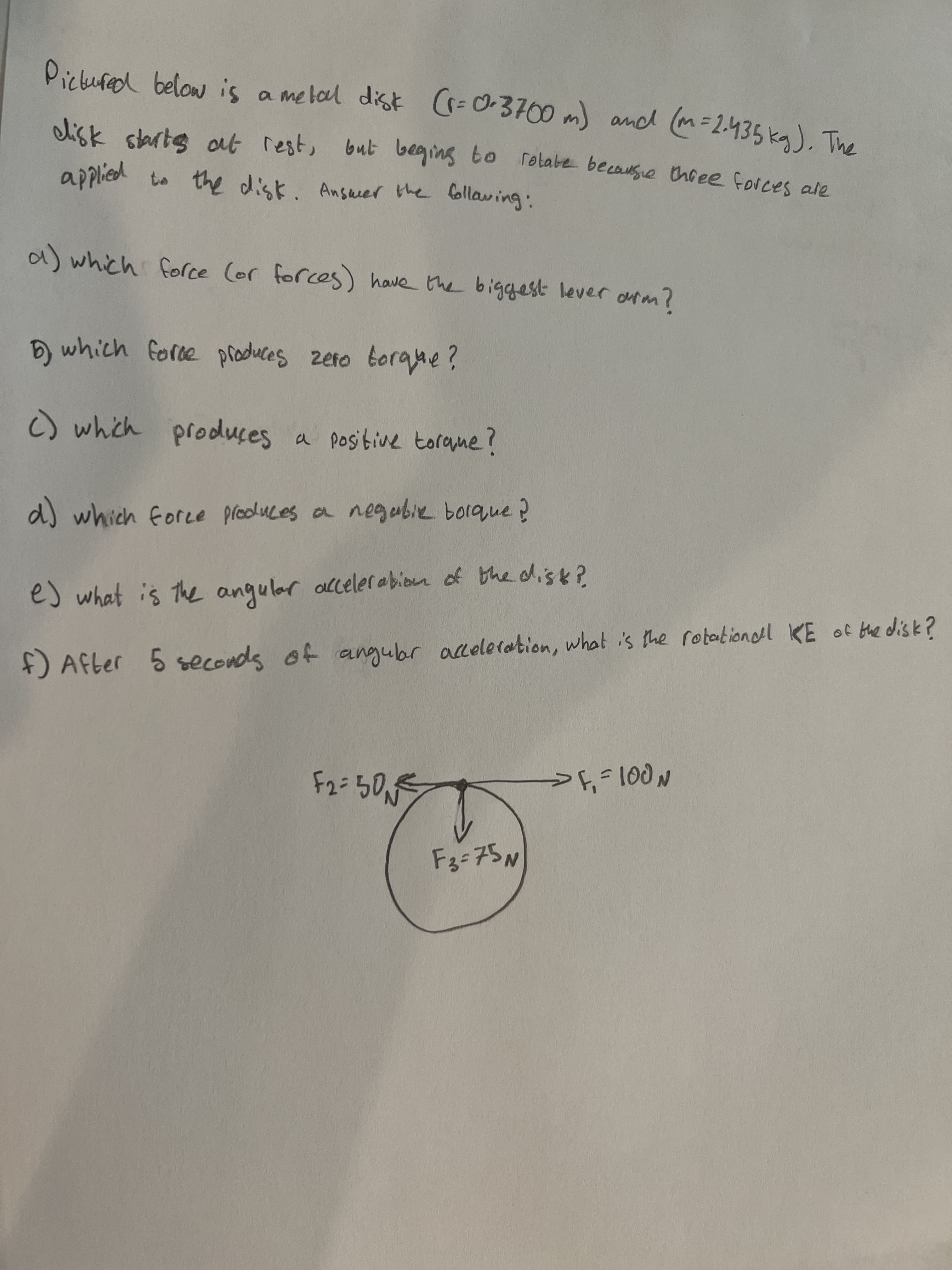 Pickured below is a melal disk (=0-3700 m) and (m=2.435 kg), The
disk starts at rest, but beging to rolabe becausie thoee forces ale
applied to the disk
a) which force (or forces) have the biggest lever orm?
which force produces zeto torque?
C) which produces a positive torane?
d) which foree pleoluces a negubie borque?
e) what is The angular alceler abion of the dis k?
f) After 5 what i's the rotationoll KE of bhe disk?
5 seconds of angubr aceleration,
