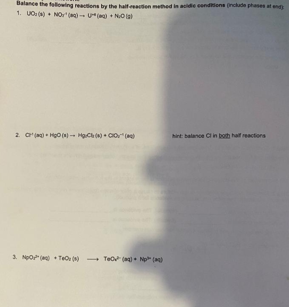 Balance the following reactions by the half-reaction method in acidic conditions (include phases at end):
1. UO2 (s) + NO2¹ (aq) → U+ (aq) + N₂O (9)
2. CH¹ (aq) + HgO (s)→ Hg2Cl2 (s) + CIO₂¹ (aq)
hint: balance Cl in both half reactions
3. NpO₂2 (aq) + TeO2 (s) →→→ TeO4²- (aq) + Np³+ (aq)