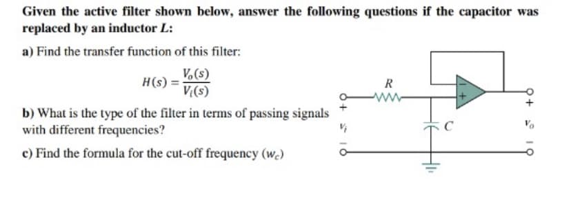 Given the active filter shown below, answer the following questions if the capacitor was
replaced by an inductor L:
a) Find the transfer function of this filter:
Vo(s)
Vi(s)
H(s) =
b) What is the type of the filter in terms of passing signals
with different frequencies?
c) Find the formula for the cut-off frequency (we)
R
C
10