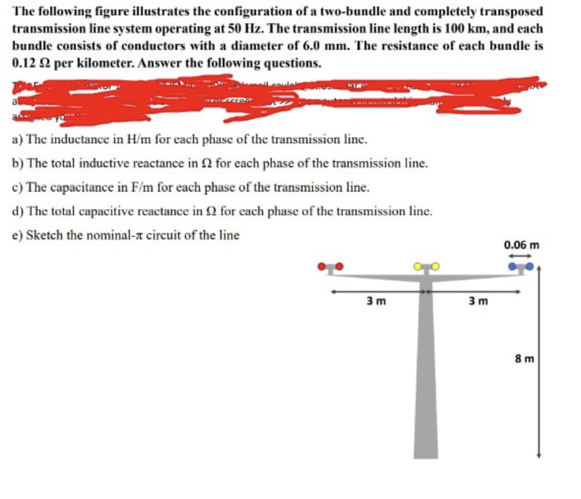 The following figure illustrates the configuration of a two-bundle and completely transposed
transmission line system operating at 50 Hz. The transmission line length is 100 km, and each
bundle consists of conductors with a diameter of 6.0 mm. The resistance of each bundle is
0.12 22 per kilometer. Answer the following questions.
a) The inductance in H/m for each phase of the transmission line.
b) The total inductive reactance in 2 for each phase of the transmission line.
c) The capacitance in F/m for each phase of the transmission line.
d) The total capacitive reactance in 92 for each phase of the transmission line.
e) Sketch the nominal- circuit of the line
3m
3m
0.06 m
8m