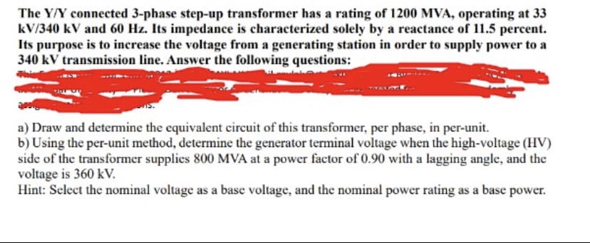 The Y/Y connected 3-phase step-up transformer has a rating of 1200 MVA, operating at 33
kV/340 kV and 60 Hz. Its impedance is characterized solely by a reactance of 11.5 percent.
Its purpose is to increase the voltage from a generating station in order to supply power to a
340 kV transmission line. Answer the following questions:
a) Draw and determine the equivalent circuit of this transformer, per phase, in per-unit.
b) Using the per-unit method, determine the generator terminal voltage when the high-voltage (HV)
side of the transformer supplies 800 MVA at a power factor of 0.90 with a lagging angle, and the
voltage is 360 kV.
Hint: Select the nominal voltage as a base voltage, and the nominal power rating as a base power.