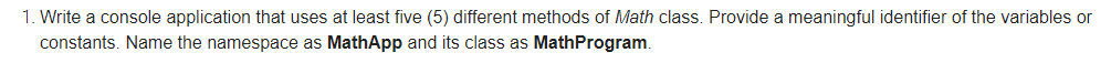 1. Write a console application that uses at least five (5) different methods of Math class. Provide a meaningful identifier of the variables or
constants. Name the namespace as MathApp and its class as MathProgram
