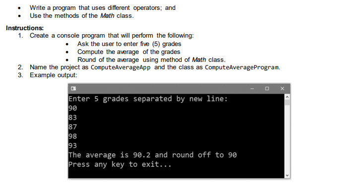 Write a program that uses different operators; and
• Use the methods of the Math class.
Instructions:
1. Create a console program that will perform the following:
Ask the user to enter five (5) grades
• Compute the average of the grades
Round of the average using method of Math class.
2. Name the project as ComputeAverageApp and the class as ComputeAverageProgram.
3. Example output:
Enter 5 grades separated by new line:
90
98
93
The average is 90.2 and round off to 90
Press any key to exit...
3. 70O 3
O 00
