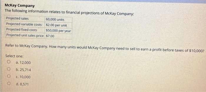 McKay Company
The following information relates to financial projections of McKay Company:
Projected sales
Projected variable costs
Projected fixed costs
Projected unit sales price
Refer to McKay Company. How many units would McKay Company need to sell to earn a profit before taxes of $10,000?
Select one:
O
O
O
a. 12,000
b. 25,714
c. 10,000
d. 8,571
60,000 units
$2.00 per unit
$50,000 per year
$7.00