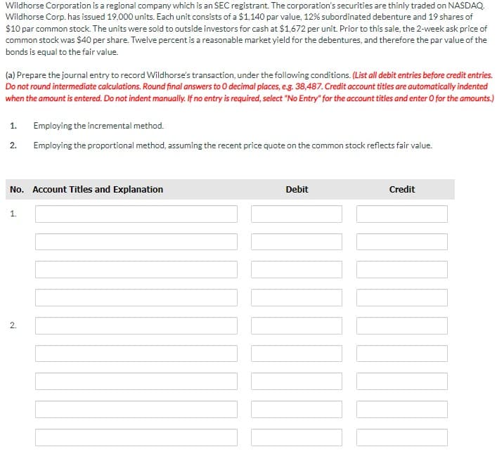 Wildhorse Corporation is a regional company which is an SEC registrant. The corporation's securities are thinly traded on NASDAQ.
Wildhorse Corp. has issued 19,000 units. Each unit consists of a $1,140 par value, 12% subordinated debenture and 19 shares of
$10 par common stock. The units were sold to outside investors for cash at $1,672 per unit. Prior to this sale, the 2-week ask price of
common stock was $40 per share. Twelve percent is a reasonable market yield for the debentures, and therefore the par value of the
bonds is equal to the fair value.
(a) Prepare the journal entry to record Wildhorse's transaction, under the following conditions. (List all debit entries before credit entries.
Do not round intermediate calculations. Round final answers to O decimal places, e.g. 38,487. Credit account titles are automatically indented
when the amount is entered. Do not indent manually. If no entry is required, select "No Entry" for the account titles and enter O for the amounts.)
1. Employing the incremental method.
2.
Employing the proportional method, assuming the recent price quote on the common stock reflects fair value.
No. Account Titles and Explanation
1.
2
Debit
Credit