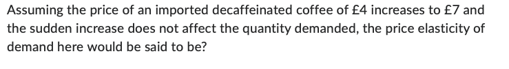 Assuming the price of an imported decaffeinated coffee of £4 increases to £7 and
the sudden increase does not affect the quantity demanded, the price elasticity of
demand here would be said to be?