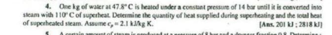 4. One kg of water at 47.8° C is heated under a constant pressure of 14 bar until it is converted into
steam with 110° C of superheat. Determine the quantity of heat supplied during superheating and the total heat
of superheated steam. Assume c, = 2.1 kJ/kg K.
[Ans. 201 kJ: 2818 kJ]
certain amount of team ir pro
feration 08 Dw