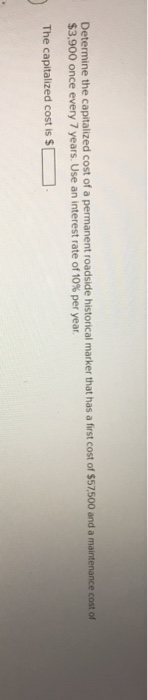 Determine the capitalized cost of a permanent roadside historical marker that has a first cost of $57,500 and a maintenance cost of
$3,900 once every 7 years. Use an interest rate of 10% per year.
The capitalized cost is $