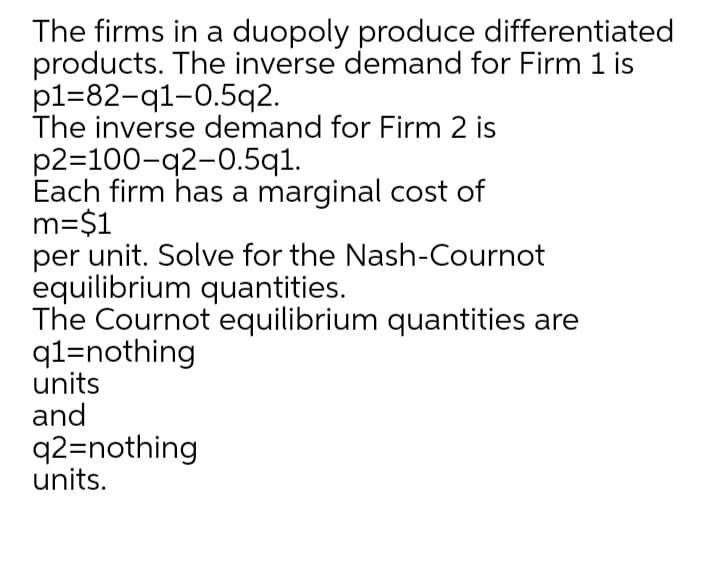 The firms in a duopoly produce differentiated
products. The inverse demand for Firm 1 is
p1=82-q1-0.5q2.
The inverse demand for Firm 2 is
p2=100-q2-0.5q1.
Each firm has a marginal cost of
m=$1
per unit. Solve for the Nash-Cournot
equilibrium quantities.
The Cournot equilibrium quantities are
q1=nothing
units
and
q2=nothing
units.
