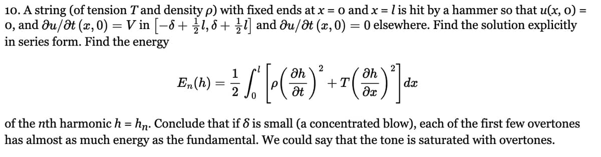 10. A string (of tension T and density p) with fixed ends at x = 0 and x = 1 is hit by a hammer so that u(x, 0) =
o, and Ju/at (x, 0) Vin [-8+18+1] and Əu/Ət (x, 0) = 0 elsewhere. Find the solution explicitly
=
in series form. Find the energy
2
1
ah
Əh
En(h)
+T
dx
2
Ət
მე
of the nth harmonic h = hn. Conclude that if 8 is small (a concentrated blow), each of the first few overtones
has almost as much energy as the fundamental. We could say that the tone is saturated with overtones.