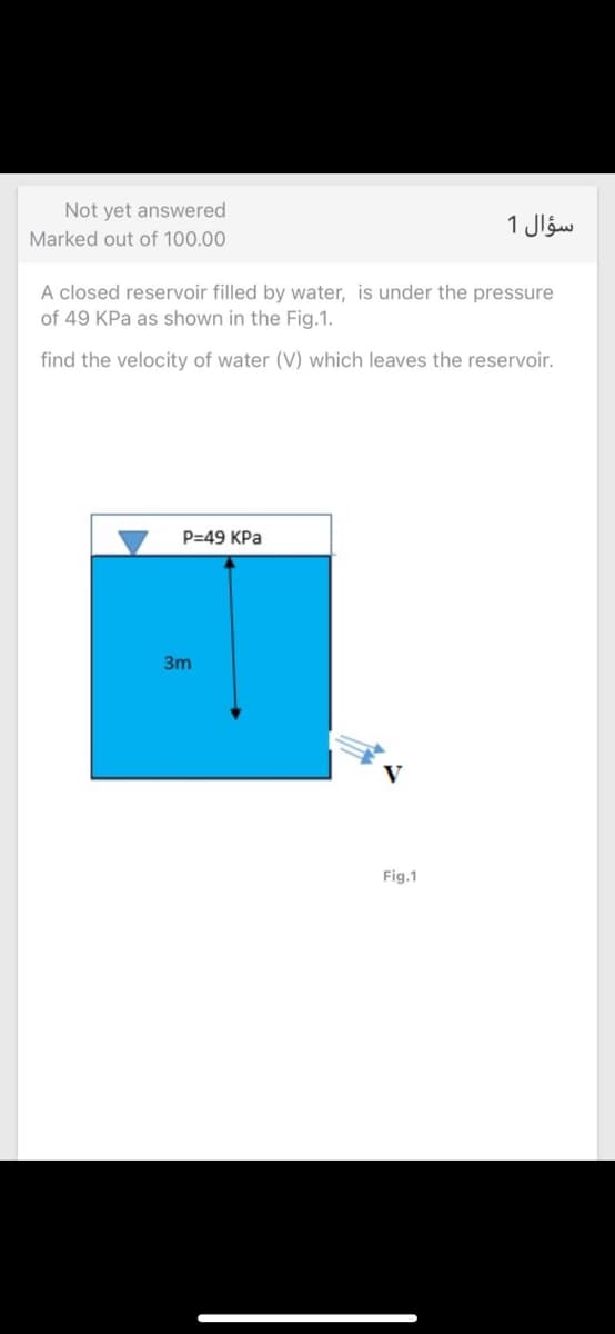 Not yet answered
سؤال 1
Marked out of 100.00
A closed reservoir filled by water, is under the pressure
of 49 KPa as shown in the Fig.1.
find the velocity of water (V) which leaves the reservoir.
P=49 KPa
3m
Fig.1
