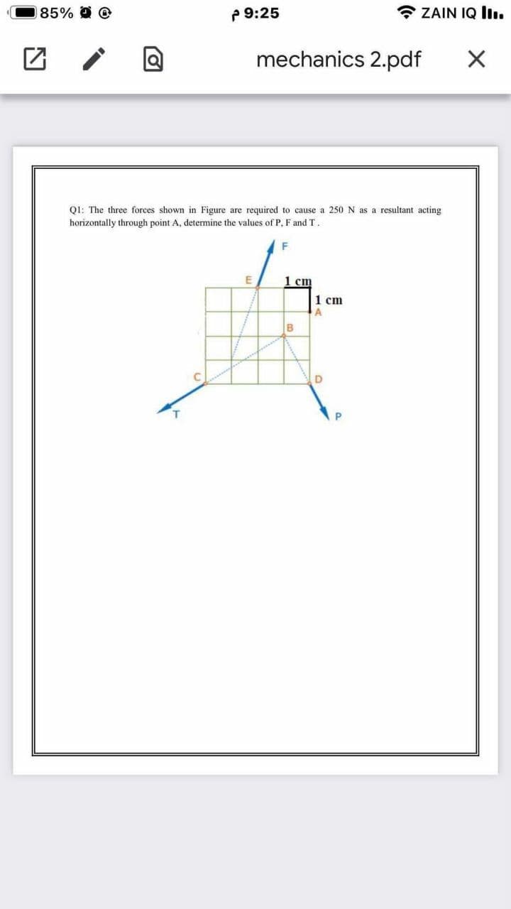 85% @
P 9:25
* ZAIN IQ liı.
mechanics 2.pdf
Q1: The three forces shown in Figure are required to cause a 250 N as a resultant acting
horizontally through point A, determine the values of P. F and T.
1 cm
1 cm
B
C
D
