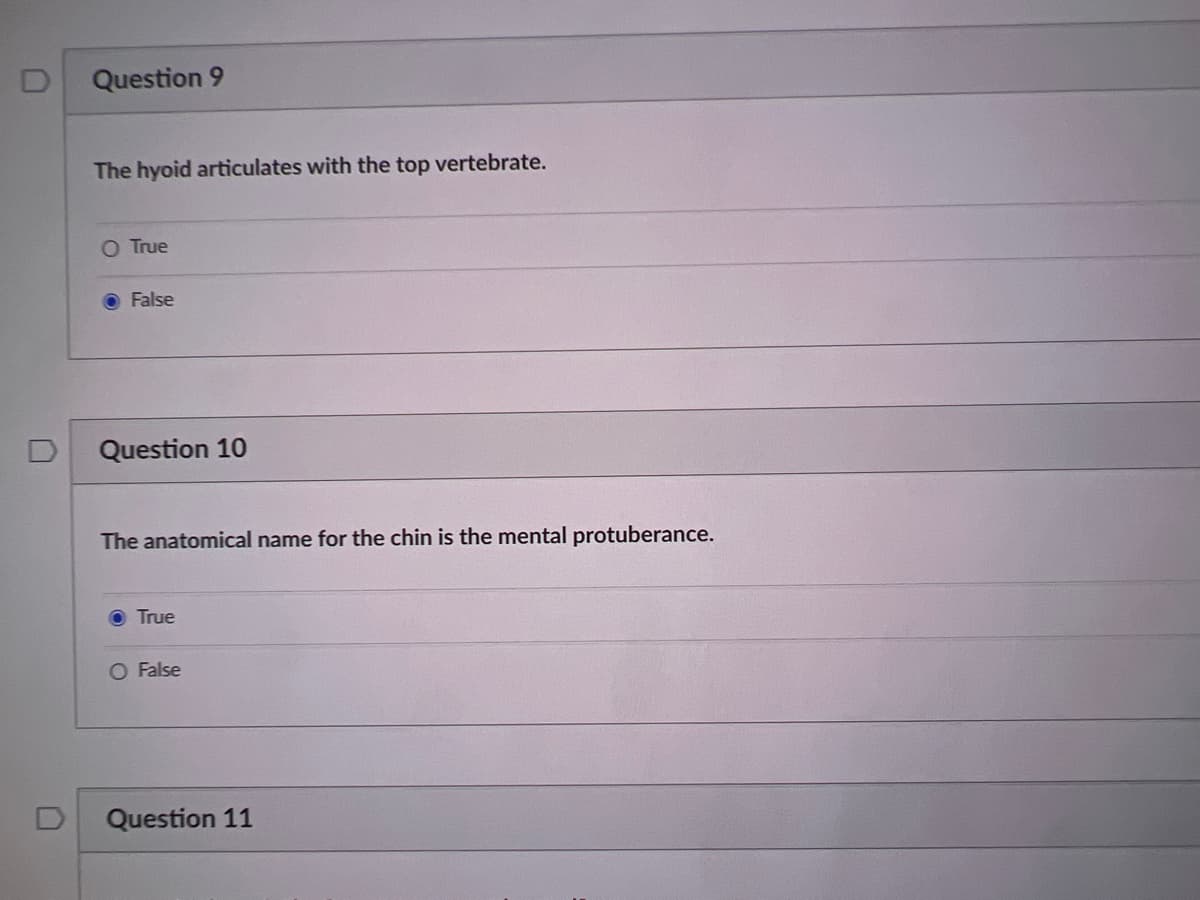 D
Question 9
The hyoid articulates with the top vertebrate.
O True
False
Question 10
The anatomical name for the chin is the mental protuberance.
True
O False
Question 11