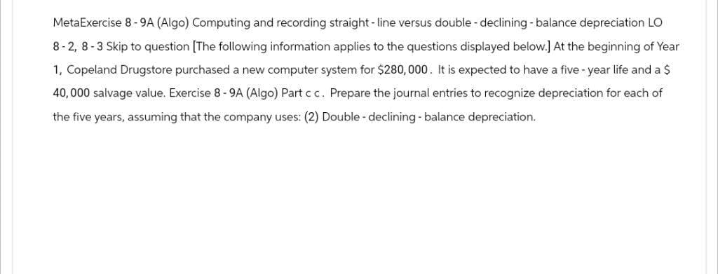 MetaExercise 8 - 9A (Algo) Computing and recording straight-line versus double-declining - balance depreciation LO
8-2, 8-3 Skip to question [The following information applies to the questions displayed below.] At the beginning of Year
1, Copeland Drugstore purchased a new computer system for $280,000. It is expected to have a five-year life and a $
40,000 salvage value. Exercise 8-9A (Algo) Part c c. Prepare the journal entries to recognize depreciation for each of
the five years, assuming that the company uses: (2) Double - declining - balance depreciation.