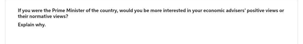 If you were the Prime Minister of the country, would you be more interested in your economic advisers' positive views or
their normative views?
Explain why.
